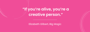 "If you're alive, you're a creative person" - Elizabeth Gilbert, Big Magic