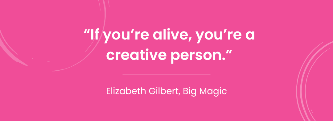 "If you're alive, you're a creative person" - Elizabeth Gilbert, Big Magic